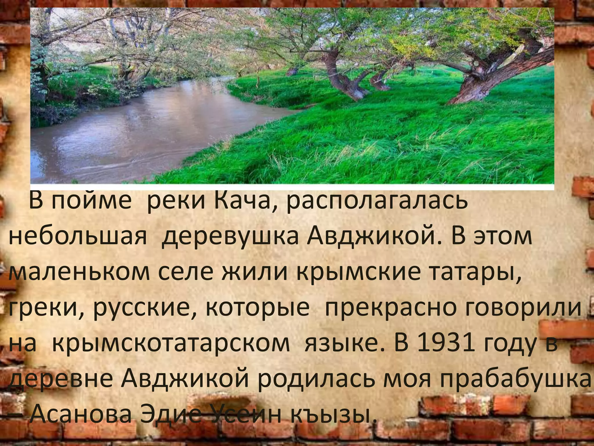 В пойме реки Кача, располагалась
небольшая деревушка Авджикой. В этом
маленьком селе жили крымские татары,
греки, русские, которые прекрасно говорили
на крымскотатарском языке. В 1931 году в
деревне Авджикой родилась моя прабабушка
– Асанова Эдие Усеин къызы.
 
