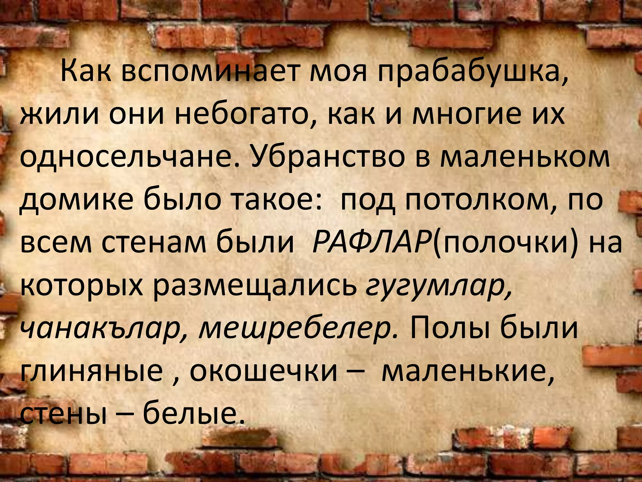 Как вспоминает моя прабабушка,
жили они небогато, как и многие их
односельчане. Убранство в маленьком
домике было такое: под потолком, по
всем стенам были РАФЛАР(полочки) на
которых размещались гугумлар,
чанакълар, мешребелер. Полы были
глиняные , окошечки – маленькие,
стены – белые.
 