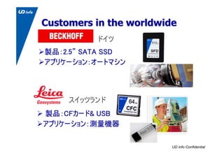 UD info Confidential
Customers in the worldwideCustomers in the worldwide
製品：2.5” SATA SSD
アプリケーション：オートマシン
ドイツ
製品：CFカード& U...