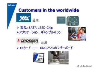 UD info Confidential
Customers in the worldwideCustomers in the worldwide
製品：SATA uSSD Chip
アプリケーション： ギャンブルマシン
CFカード ---　C...