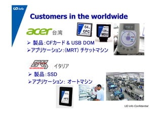 UD info Confidential
Customers in the worldwideCustomers in the worldwide
製品：CFカード & USB DOM
アプリケーション：(MRT) チケットマシン
台湾
イタリ...