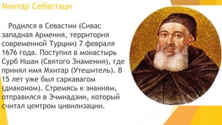 Мхитар Себастаци
Родился в Севастии (Сивас
западная Армения, территория
современной Турции) 7 февраля
1676 года. Поступил в монастырь
Сурб Ншан (Святого Знамения), где
принял имя Мхитар (Утешитель). В
15 лет уже был саркавагом
(диаконом). Стремясь к знаниям,
отправился в Эчмиадзин, который
считал центром цивилизации.
 