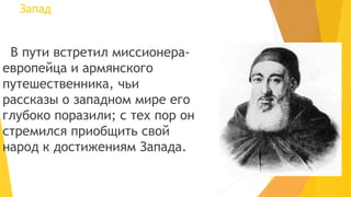 Запад
В пути встретил миссионера-
европейца и армянского
путешественника, чьи
рассказы о западном мире его
глубоко поразили; с тех пор он
стремился приобщить свой
народ к достижениям Запада.
 