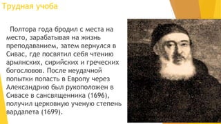 Трудная учоба
Полтора года бродил с места на
место, зарабатывая на жизнь
преподаванием, затем вернулся в
Сивас, где посвятил себя чтению
армянских, сирийских и греческих
богословов. После неудачной
попытки попасть в Европу через
Александрию был рукоположен в
Сивасе в сансвященника (1696),
получил церковную ученую степень
вардапета (1699).
 