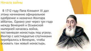 Начала вайны
В 1712 году Папа Климент XI дал
этому начинанию официальное
одобрение и назначил Мхитара
аббатом. Однако уже через три года
между Венецией и Османской
империей началась война,
поставившая монастырь под угрозу.
Мхитар с шестнадцатью спутниками
перебрались в Венецию, чтобы
основать там новый монастырь.
 