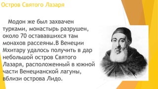 Остров Святого Лазаря
Модон же был захвачен
турками, монастырь разрушен,
около 70 остававшихся там
монахов рассеяны.В Венеции
Мхитару удалось получить в дар
небольшой остров Святого
Лазаря, расположенный в южной
части Венецианской лагуны,
вблизи острова Лидо.
 