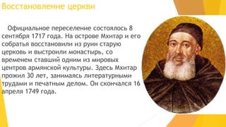 Восстановление церкви
Официальное переселение состоялось 8
сентября 1717 года. На острове Мхитар и его
собратья восстановили из руин старую
церковь и выстроили монастырь, со
временем ставший одним из мировых
центров армянской культуры. Здесь Мхитар
прожил 30 лет, занимаясь литературными
трудами и печатным делом. Он скончался 16
апреля 1749 года.

 