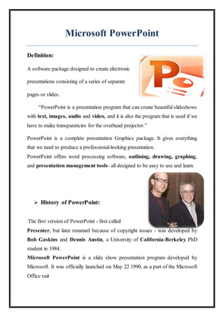 Microsoft PowerPoint
Definition:
A software package designed to create electronic
presentations consisting of a series of separate
pages or slides.
“PowerPoint is a presentation program that can create beautiful slideshows
with text, images, audio and video, and it is also the program that is used if we
have to make transparencies for the overhead projector.”
PowerPoint is a complete presentation Graphics package. It gives everything
that we need to produce a professional-looking presentation.
PowerPoint offers word processing software, outlining, drawing, graphing,
and presentation management tools- all designed to be easy to use and learn.
 History of PowerPoint:
The first version of PowerPoint - first called
Presenter, but later renamed because of copyright issues - was developed by
Bob Gaskins and Dennis Austin, a University of California-Berkeley PhD
student in 1984.
Microsoft PowerPoint is a slide show presentation program developed by
Microsoft. It was officially launched on May 22 1990, as a part of the Microsoft
Office suit
 