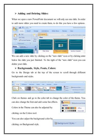  Adding and Deleting Slides:
When we open a new PowerPoint document we will only see one slide. In order
to add more slides you need to create them, to do this you have a few options.
We can add a new slide by clicking on the “new slide” icon or by clicking enter
below the slide you just finished. To the right of the “new slide” icon you can
delete your slide.
 Backgrounds, Style, Fonts, Colors:
Go to the Design tab at the top of the screen to scroll through different
backgrounds and styles.
Click on themes and go to the color tab to change the color of the theme. You
can also change the font and add some fun effects.
Colors in the Theme can also be adjusted by
clicking on the Colors tool.
You can also adjust the background color by
clicking on Background style.
 