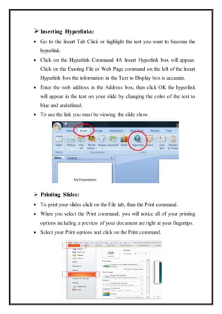 Inserting Hyperlinks:
 Go to the Insert Tab Click or highlight the test you want to become the
hyperlink.
 Click on the Hyperlink Command 4A Insert Hyperlink box will appear.
Click on the Existing File or Web Page command on the left of the Insert
Hyperlink box the information in the Text to Display box is accurate.
 Enter the web address in the Address box, then click OK the hyperlink
will appear in the text on your slide by changing the color of the text to
blue and underlined.
 To use the link you must be viewing the slide show.
 Printing Slides:
 To print your slides click on the File tab, then the Print command.
 When you select the Print command, you will notice all of your printing
options including a preview of your document are right at your fingertips.
 Select your Print options and click on the Print command.
 