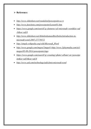  Reference:
 http://www.slideshare.net/rossdalziel/powerpoint-a-r-t
 http://www.functionx.com/powerpoint/Lesson01.htm
 https://www.google.com/search?q=features+of+microsoft+word&ie=utf
-8&oe=utf-8
 http://www.slideshare.net/AbdulrahamanBinAbuba/introduction-to-
microsoft-word-2007-27779572
 http://simple.wikipedia.org/wiki/Microsoft_Word
 http://www.google.com/imgres?imgurl=http://www.3playmedia.com/ui/i
mages/05-09-2014-powerpoint-logo
 https://www.google.com/search?q=creating+photo+album+on+powerpo
int&ie=utf-8&oe=utf-8
 http://www.ask.com/technology/add-fonts-microsoft-word
 