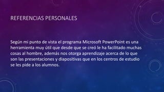 REFERENCIAS PERSONALES
Según mi punto de vista el programa Microsoft PowerPoint es una
herramienta muy útil que desde que se creó le ha facilitado muchas
cosas al hombre, además nos otorga aprendizaje acerca de lo que
son las presentaciones y diapositivas que en los centros de estudio
se les pide a los alumnos.
 