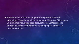• PowerPoint es uno de los programas de presentación más
extendidos. Viene integrado en el paquete Microsoft Office como
un elemento más, que puede aprovechar las ventajas que le
ofrecen los demás componentes del equipo para obtener un
resultado óptimo.
 
