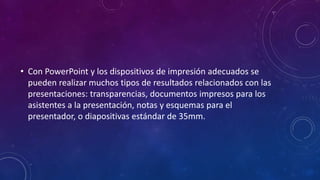 • Con PowerPoint y los dispositivos de impresión adecuados se
pueden realizar muchos tipos de resultados relacionados con las
presentaciones: transparencias, documentos impresos para los
asistentes a la presentación, notas y esquemas para el
presentador, o diapositivas estándar de 35mm.
 