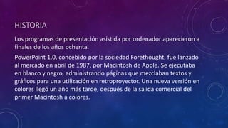 HISTORIA
Los programas de presentación asistida por ordenador aparecieron a
finales de los años ochenta.
PowerPoint 1.0, concebido por la sociedad Forethought, fue lanzado
al mercado en abril de 1987, por Macintosh de Apple. Se ejecutaba
en blanco y negro, administrando páginas que mezclaban textos y
gráficos para una utilización en retroproyector. Una nueva versión en
colores llegó un año más tarde, después de la salida comercial del
primer Macintosh a colores.
 