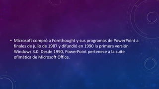 • Microsoft compró a Forethought y sus programas de PowerPoint a
finales de julio de 1987 y difundió en 1990 la primera versión
Windows 3.0. Desde 1990, PowerPoint pertenece a la suite
ofimática de Microsoft Office.
 