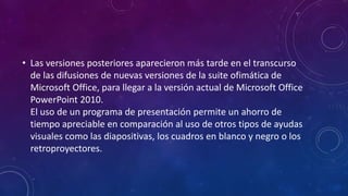 • Las versiones posteriores aparecieron más tarde en el transcurso
de las difusiones de nuevas versiones de la suite ofimática de
Microsoft Office, para llegar a la versión actual de Microsoft Office
PowerPoint 2010.
El uso de un programa de presentación permite un ahorro de
tiempo apreciable en comparación al uso de otros tipos de ayudas
visuales como las diapositivas, los cuadros en blanco y negro o los
retroproyectores.
 