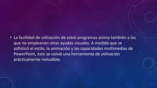 • La facilidad de utilización de estos programas anima también a los
que no emplearían otras ayudas visuales. A medida que se
sofisticó el estilo, la animación y las capacidades multimedias de
PowerPoint, éste se volvió una herramienta de utilización
prácticamente ineludible.
 