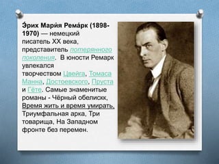 Э́ рих Мари́ я Рема́рк (1898-
1970) — немецкий
писатель XX века,
представитель потерянного
поколения. В юности Ремарк
увлекался
творчеством Цвейга, Томаса
Манна, Достоевского, Пруста
и Гёте. Самые знаменитые
романы - Чёрный обелискк,
Время жить и время умирать,
Триумфальная арка, Три
товарища, На Западном
фронте без перемен.
 
