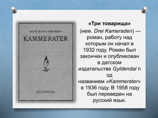 «Три товарища»
(нем. Drei Kameraden) —
роман, работу над
которым он начал в
1932 году. Роман был
закончен и опубликован
в датском
издательстве Gyldendal п
од
названием «Kammerater»
в 1936 году. В 1958 году
был переведен на
русский язык.
 