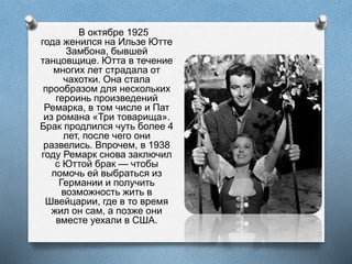 В октябре 1925
года женился на Ильзе Ютте
Замбона, бывшей
танцовщице. Ютта в течение
многих лет страдала от
чахотки. Она стала
прообразом для нескольких
героинь произведений
Ремарка, в том числе и Пат
из романа «Три товарища».
Брак продлился чуть более 4
лет, после чего они
развелись. Впрочем, в 1938
году Ремарк снова заключил
с Юттой брак — чтобы
помочь ей выбраться из
Германии и получить
возможность жить в
Швейцарии, где в то время
жил он сам, а позже они
вместе уехали в США.
 