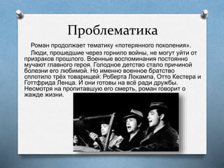 Проблематика
Роман продолжает тематику «потерянного поколения».
Люди, прошедшие через горнило войны, не могут уйти от
призраков прошлого. Военные воспоминания постоянно
мучают главного героя. Голодное детство стало причиной
болезни его любимой. Но именно военное братство
сплотило трёх товарищей: Роберта Локампа, Отто Кестера и
Готтфрида Ленца. И они готовы на всё ради дружбы.
Несмотря на пропитавшую его смерть, роман говорит о
жажде жизни.
 