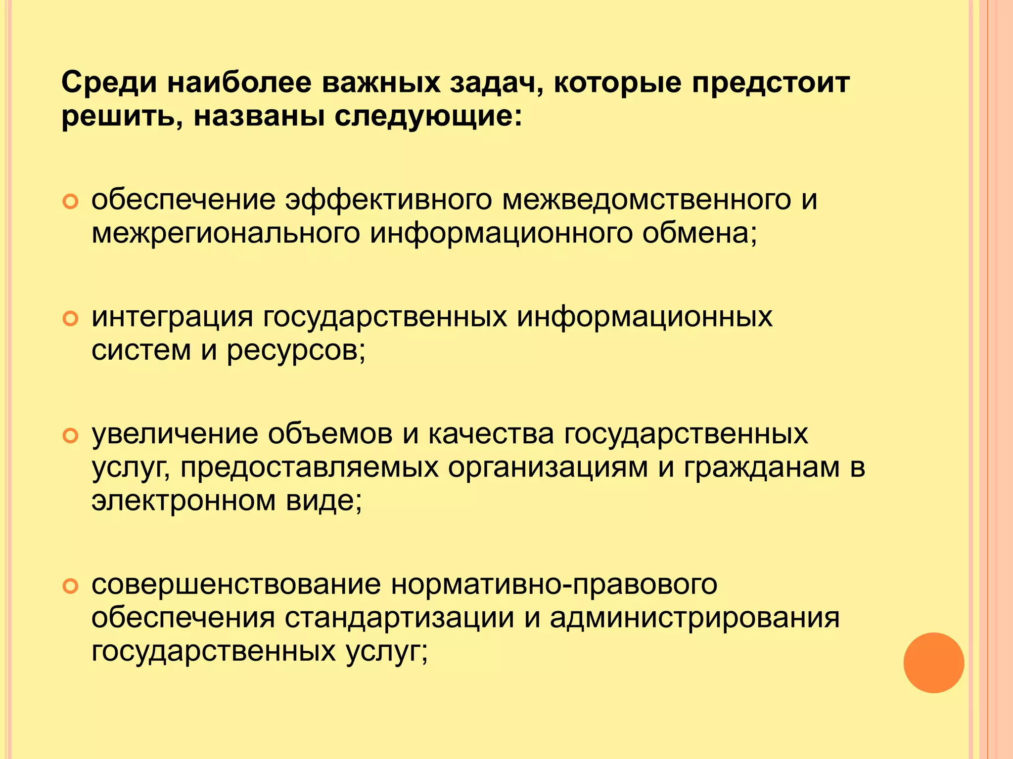 Среди наиболее важных задач, которые предстоит
решить, названы следующие:
 обеспечение эффективного межведомственного и
межрегионального информационного обмена;
 интеграция государственных информационных
систем и ресурсов;
 увеличение объемов и качества государственных
услуг, предоставляемых организациям и гражданам в
электронном виде;
 совершенствование нормативно-правового
обеспечения стандартизации и администрирования
государственных услуг;
 