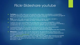 Flickr-Slideshare youtube
 YouTube: es un sitio web que nos permite subir videos visualizarlas y compartirlos
desde el internet fue creado en febrero de 2005 adquirido por la empresa google en
2006,para acceder debemos tener una cuenta en Gmail.
 Flickr: es un sitio web que permite almacenar, ordenar, buscar, vender2 y
compartir fotografías o vídeos en línea, a través de Internet.
 Cuenta con una comunidad de usuarios que comparten fotografías y videos
creados por ellos mismos. Esta comunidad se rige por normas de comportamiento y
condiciones de uso que favorecen la buena gestión de los contenidos.
 La popularidad de Flickr se debe fundamentalmente a la capacidad para
administrar imágenes mediante herramientas que permiten a los
autores: etiquetar sus fotografías, explorar y comentar las imágenes de otros usuarios.
 Slideshare: es un sitio web 2.0 de alojamiento de diapositivas que ofrece a los
usuarios la posibilidad de subir y compartir en público o en privado presentaciones
de diapositivas enPowerPoint (.ppt,.pps,.pptx,.ppsx,.pot
y.potx), OpenOfficepresentaciones e infografías PDF (.pdf); documentos en Adobe
PDF (.pdf), Microsoft Word (.doc,.docx y.rtf) y OpenOffice (.odt) y la mayoría de
documentos de texto sin formato (.txt),1 e incluso algunos formatos
de audio y vídeo.2
 