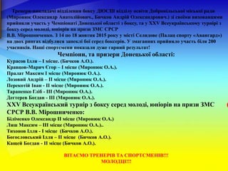 Тренери-викладачі відділення боксу ДЮСШ відділу освіти Добропільської міської ради
(Миронюк Олександр Анатолійович., Бичков Андрій Олександрович.) зі своїми вихованцями
прийняли участь у Чемпіонаті Донецької області з боксу, та у ХХV Всеукраїнському турнірі з
боксу серед молоді, юніорів на призи ЗМС СРСР
В.В. Мірошниченко. З 14 по 18 жовтня 2015 року у місті Селидове (Палац спорту «Авангард»)
на двох рингах відбулися запеклі бої серед боксерів. У змаганнях прийняло участь біля 200
учасників. Наші спортсмени показали дуже гарний результат!
Чемпіони, та призери Донецької області:
Курасов Ілля – І місце. (Бичков А.О.).
Кравцов-Марич Єгор – І місце (Миронюк О.А.).
Пралат Максим І місце (Миронюк О.А.).
Лозовий Андрій – ІІ місце (Миронюк О.А.).
Перекотій Іван - ІІ місце (Миронюк О.А.).
Тараненко Гліб - ІІІ (Миронюк О.А.).
Дегтерев Богдан - ІІІ (Миронюк О.А.).
ХХV Всеукраїнський турнір з боксу серед молоді, юніорів на призи ЗМС
СРСР В.В. Мірошниченко:
Біліменко Олександр ІІ місце (Миронюк О.А.)
Ляш Максим – ІІІ місце (Миронюк О.А.)..
Тихонов Ілля - І місце (Бичков А.О.).
Богословський Ілля – ІІ місце (Бичков А.О.).
Кащей Богдан - ІІ місце (Бичков А.О.).
ВІТАЄМО ТРЕНЕРІВ ТА СПОРТСМЕНІВ!!!
МОЛОДЦІ!!!
 