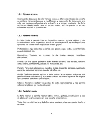 1.3.1 Ficha de archivo
Se encuentra destacada de color naranja porque, a diferencia del resto de pestaña
no contiene herramientas para la modificación y tratamiento del documento sino
más bien opciones referentes a la aplicación y al archivo resultante. La ficha
archivo es donde puede crear un archivo nuevo, abrir o guardar un archivo
existente e imprimir la presentación
1.3.2 Pestaña de Inicio
La ficha inicio le permite insertar diapositivas nuevas, agrupar objetos y dar
formato al texto en su diapositiva. Al dar clic en esta pestaña, se despliegan otras
opciones, las cuales están englobadas en seis grupos:
Portapapeles: Aquí están las opciones para poder pegar, cortar, copiar formato,
pegado especial, etc.
Diapositivas: Tenemos las opciones de dar diseño, agregar, restablecer
diapositivas.
Fuente: En esta opción podremos darle formato al texto, tipo de letra, tamaño,
color, cursiva, cambiar mayúsculas por minúsculas, etc.
Párrafo: Para darle alienación a nuestros textos, izquierda, centrado, justificado,
aumentar o disminuir sangrías, insertar párrafos, etc.
Dibujo: Opciones que nos ayudan a darle formato a los objetos, imágenes, nos
permite insertar autoformas y aplicarles formato, así como organizar los objetos
que utilizamos en nuestra presentación.
Edición: Podremos realizar búsquedas de texto, reemplazarlos y nos permite
seleccionar objetos por medio del cursor
1.3.3 Pestaña Insertar
La ficha insertar le permite insertar tablas, formas, gráficos, encabezados o pies
de página en su presentación en esta pestaña encontramos:
Tabla: Nos permite insertar y darle formato a una tabla, si es que nuestro diseño lo
requiere.
9
 