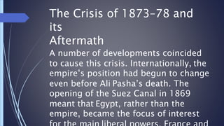 The Crisis of 1873–78 and
its
Aftermath
A number of developments coincided
to cause this crisis. Internationally, the
empire’s position had begun to change
even before Ali Pasha’s death. The
opening of the Suez Canal in 1869
meant that Egypt, rather than the
empire, became the focus of interest
 