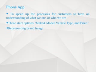 Phone App
 To speed up the processes for customers to have an
understanding of what we are, or who we are
Three start options: “Make& Model, Vehicle Type, and Price.”
Representing brand image
 