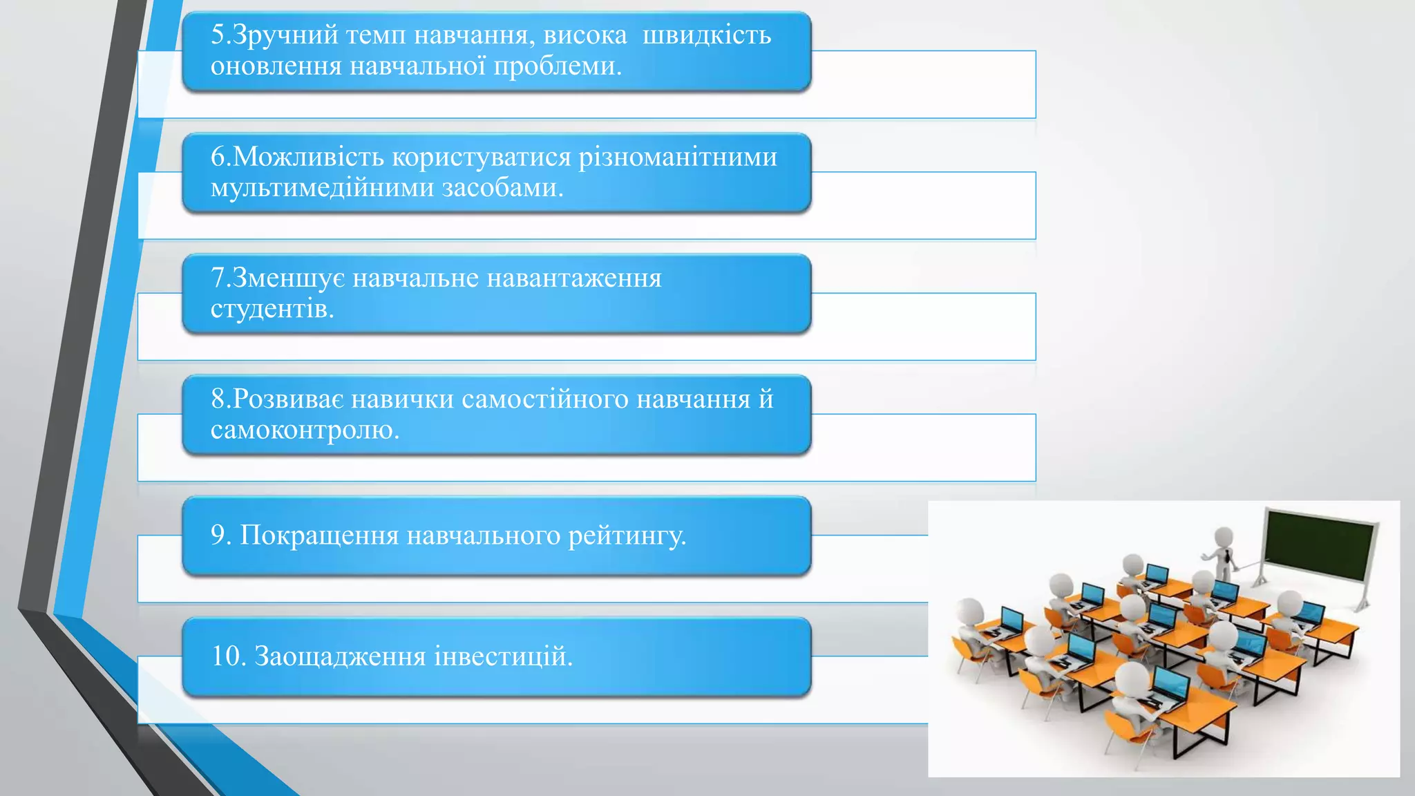 5.Зручний темп навчання, висока швидкість
оновлення навчальної проблеми.
6.Можливість користуватися різноманітними
мультимедійними засобами.
7.Зменшує навчальне навантаження
студентів.
8.Розвиває навички самостійного навчання й
самоконтролю.
9. Покращення навчального рейтингу.
10. Заощадження інвестицій.
 