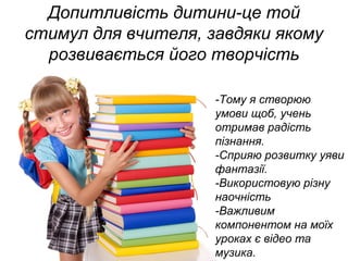 Допитливість дитини-це той
стимул для вчителя, завдяки якому
розвивається його творчість
-Тому я створюю
умови щоб, учень
отримав радість
пізнання.
-Сприяю розвитку уяви
фантазії.
-Використовую різну
наочність
-Важливим
компонентом на моїх
уроках є відео та
музика.
 