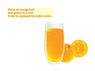 Name an orange fruit
that grows on a tree.
It can be squeezed to make a juice.
 