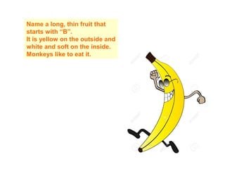 Name a long, thin fruit that
starts with “B”.
It is yellow on the outside and
white and soft on the inside.
Monkeys like to eat it.
 