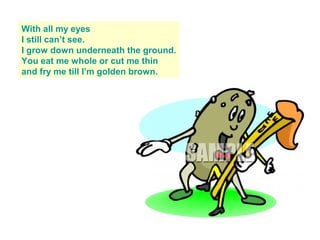 With all my eyes
I still can’t see.
I grow down underneath the ground.
You eat me whole or cut me thin
and fry me till I’m golden brown.
 
