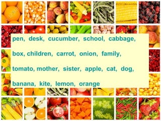pen, desk, cucumber, school, cabbage,
box, children, carrot, onion, family,
tomato, mother, sister, apple, cat, dog,
banana, kite, lemon, orange
 