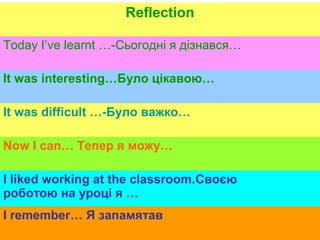 Reflection
Today I’ve learnt …-Сьогодні я дізнався…
It was interesting…Було цікавою…
It was difficult …-Було важко…
Now I can… Тепер я можу…
I liked working at the classroom.Своєю
роботою на уроці я …
I remember… Я запамятав
 