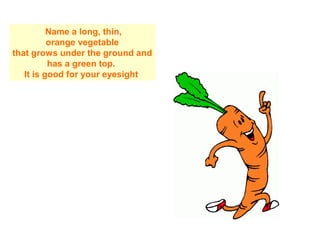 Name a long, thin,
orange vegetable
that grows under the ground and
has a green top.
It is good for your eyesight
 