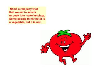 Name a red juicy fruit
that we eat in salads
or cook it to make ketchup.
Some people think that it is
a vegetable, but it is not.
 