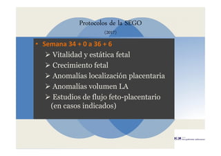 Protocolos de la SEGO
(2017)
• Semana 34 + 0 a 36 + 6
 Vitalidad y estática fetal
 Crecimiento fetal
 Anomalías localización placentaria
 Anomalías volumen LA
 Estudios de flujo feto-placentario
(en casos indicados)
 
