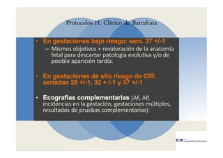 Protocolos H. Clínico de Barcelona
• En gestaciones bajo riesgo: sem. 37 +/-1
– Mismos objetivos + revaloración de la anatomía
fetal para descartar patología evolutiva y/o de
posible aparición tardía.
• En gestaciones de alto riesgo de CIR:
seriadas 28 +/-1, 32 + /-1 y 37 +/-1
• Ecografías complementarias (AF, AP,
incidencias en la gestación, gestaciones múltiples,
resultados de pruebas complementarias)
 