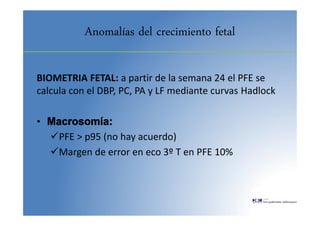 Anomalías del crecimiento fetal
BIOMETRIA FETAL: a partir de la semana 24 el PFE se
calcula con el DBP, PC, PA y LF mediante curvas Hadlock
• Macrosomía:
PFE > p95 (no hay acuerdo)
Margen de error en eco 3º T en PFE 10%
 