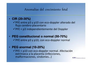 Anomalías del crecimiento fetal
• CIR (20-30%)
PFE entre p3 y p10 con eco-doppler alterado del
flujo cerebro-placentario
PFE < p3 independientemente del Doppler
• PEG constitucional o normal (50-70%)
PFE entre p3 y p10, con eco-doppler normal
• PEG anormal (10-20%)
PFE < p10 con eco-doppler normal. Afectación
extrínseca a la placenta (infecciones,
malformaciones, síndomes…)
 