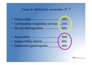 Tasas de detección anomalías 2º T
• Hidrocefalia 60%
• Cardiopatías congénitas severas 25%
• Hernia diafragmática 60%
• Anencefalia 99%
• Espina bífida abierta 90%
• Onfalocele/gastrosquisis 90%
……………………………..
…
……………....
……………………….......
………….........
…………...
 