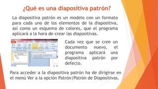¿Qué es una diapositiva patrón?
La diapositiva patrón es un modelo con un formato
para cada uno de los elementos de la diapositiva,
así como un esquema de colores, que el programa
aplicará a la hora de crear las diapositivas.
Cada vez que se cree un
documento nuevo, el
programa aplicará una
diapositiva patrón por
defecto.
Para acceder a la diapositiva patrón ha de dirigirse en
el menú Ver a la opción Patrón|Patrón de Diapositivas.
 