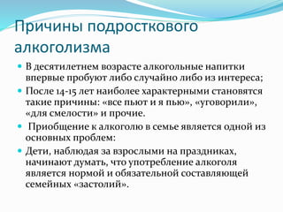 Причины подросткового
алкоголизма
 В десятилетнем возрасте алкогольные напитки
впервые пробуют либо случайно либо из интереса;
 После 14-15 лет наиболее характерными становятся
такие причины: «все пьют и я пью», «уговорили»,
«для смелости» и прочие.
 Приобщение к алкоголю в семье является одной из
основных проблем:
 Дети, наблюдая за взрослыми на праздниках,
начинают думать, что употребление алкоголя
является нормой и обязательной составляющей
семейных «застолий».
 
