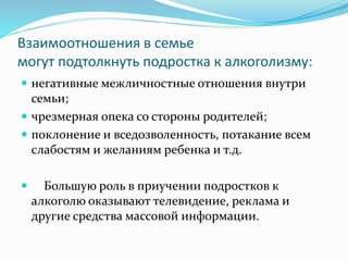Взаимоотношения в семье
могут подтолкнуть подростка к алкоголизму:
 негативные межличностные отношения внутри
семьи;
 чрезмерная опека со стороны родителей;
 поклонение и вседозволенность, потакание всем
слабостям и желаниям ребенка и т.д.
 Большую роль в приучении подростков к
алкоголю оказывают телевидение, реклама и
другие средства массовой информации.
 