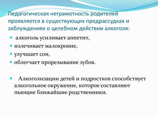 Педагогическая неграмотность родителей
проявляется в существующих предрассудках и
заблуждениях о целебном действии алкоголя:
 алкоголь усиливает аппетит,
 излечивает малокровие,
 улучшает сон,
 облегчает прорезывание зубов.
 Алкоголизации детей и подростков способствует
алкогольное окружение, которое составляют
пьющие ближайшие родственники.
 